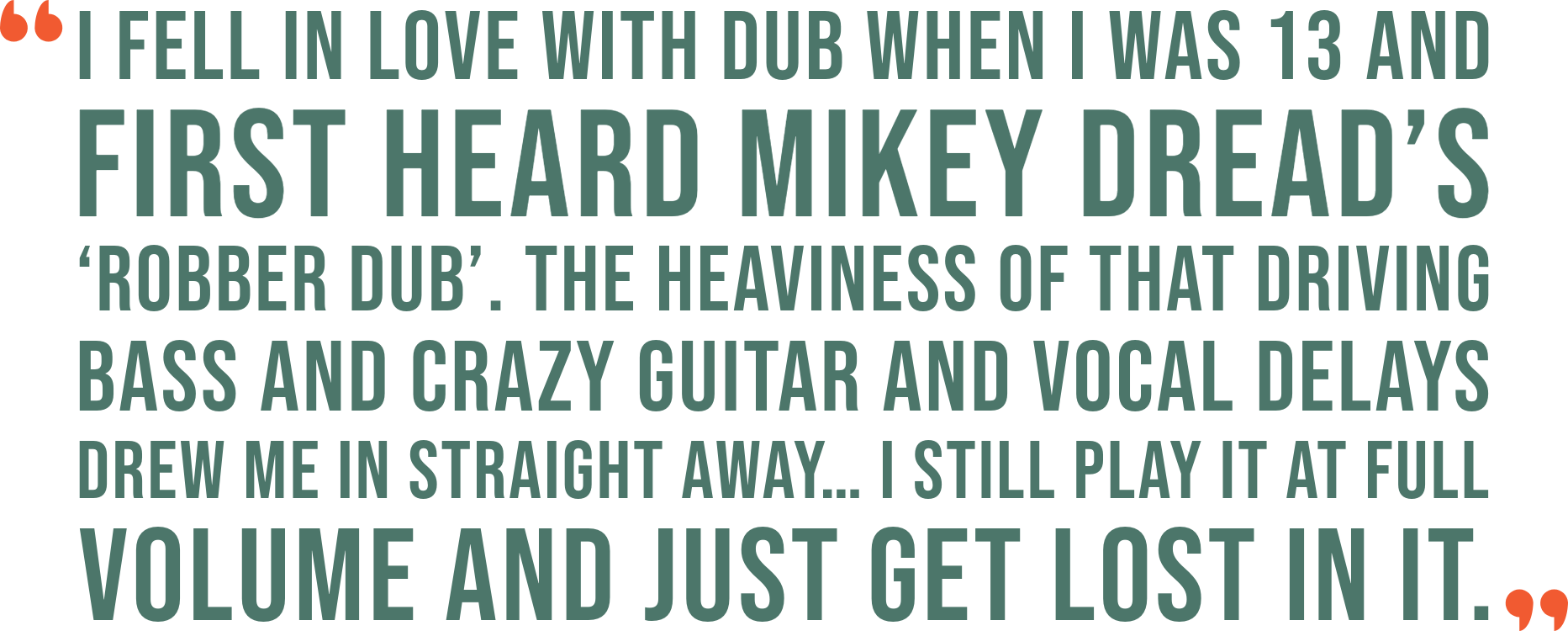 I fell in love with dub when I was 13 and first heard Mikey Dread’s ‘Robber Dub’. The heaviness of that driving bass and crazy guitar and vocal delays drew me in straight away… I still play it at full volume and just get lost in it.